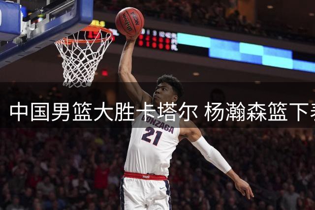 中国男篮大胜卡塔尔 杨瀚森篮下表现抢眼