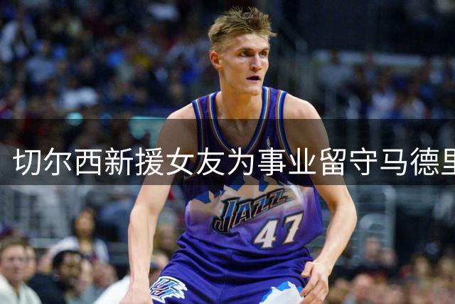切尔西新援女友为事业留守马德里 坦言异地抉择艰难