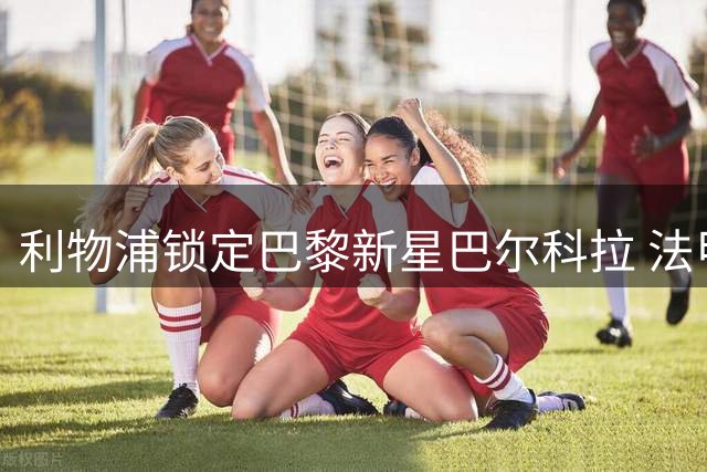 利物浦锁定巴黎新星巴尔科拉 法甲妖人今夏或登陆英超