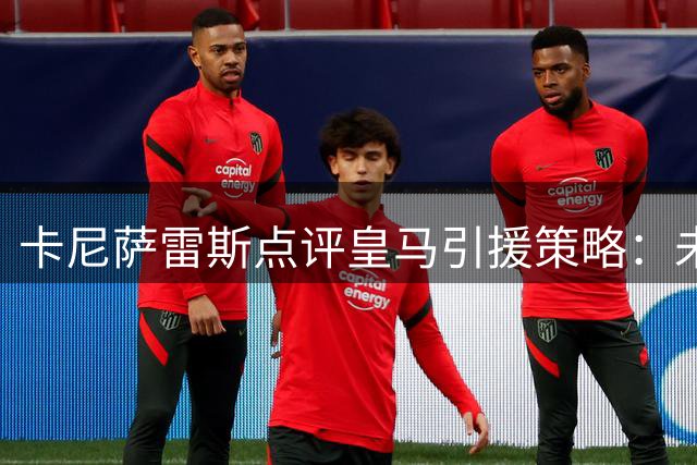 卡尼萨雷斯点评皇马引援策略：未真正追求罗德里