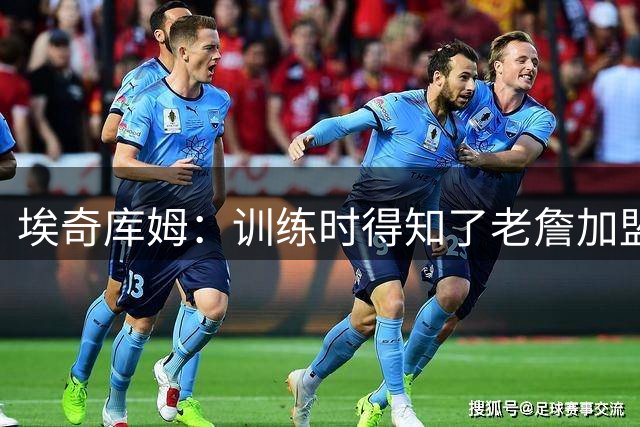 埃奇库姆：训练时得知了老詹加盟的消息 赶紧把一切停下查看手机