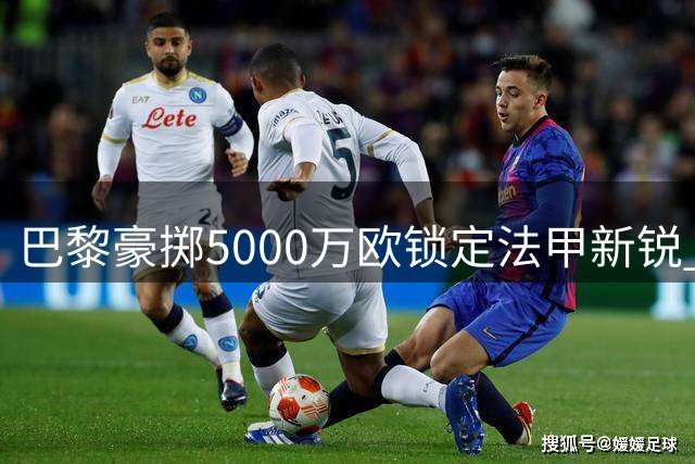 巴黎豪掷5000万欧锁定法甲新锐 阿贾克斯天才中场或成下一目标