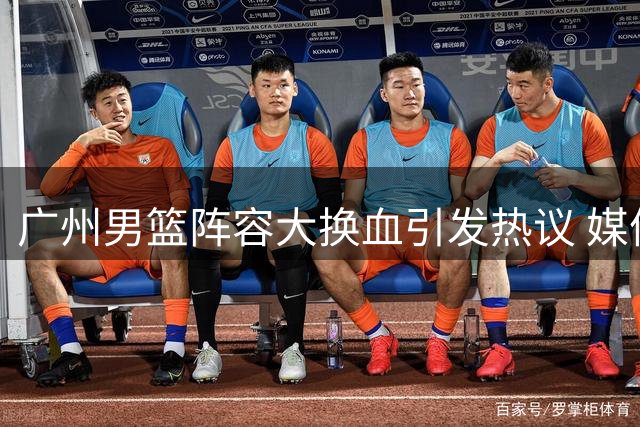 广州男篮阵容大换血引发热议 媒体人点赞青训选拔机制
