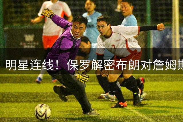 明星连线！保罗解密布朗对詹姆斯加盟76人的真实态度