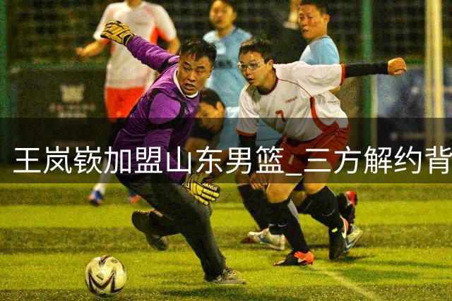 王岚嵚加盟山东男篮 三方解约背后彰显诚意