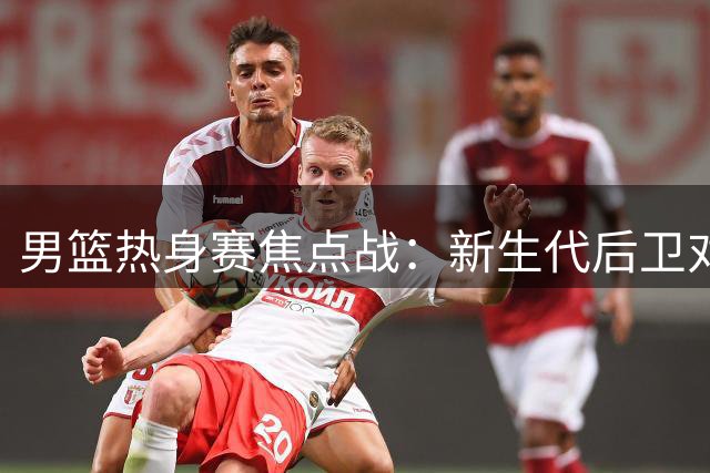 男篮热身赛焦点战：新生代后卫对决NBA悍将 胡金秋独撑内线