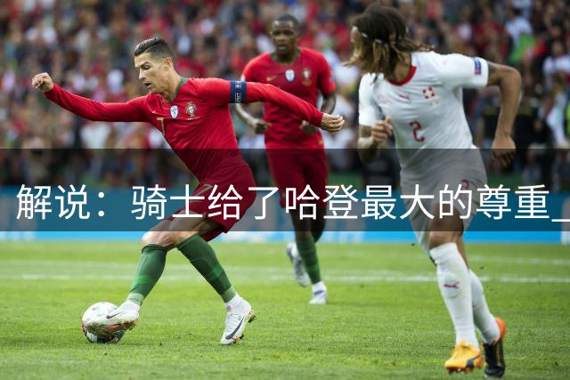 解说：骑士给了哈登最大的尊重 努力完成补强&给足合同上限