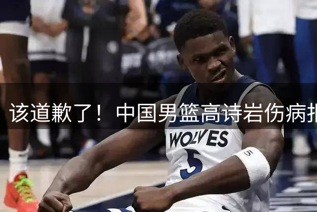 该道歉了！中国男篮高诗岩伤病报告曝光，真实情况令人心疼