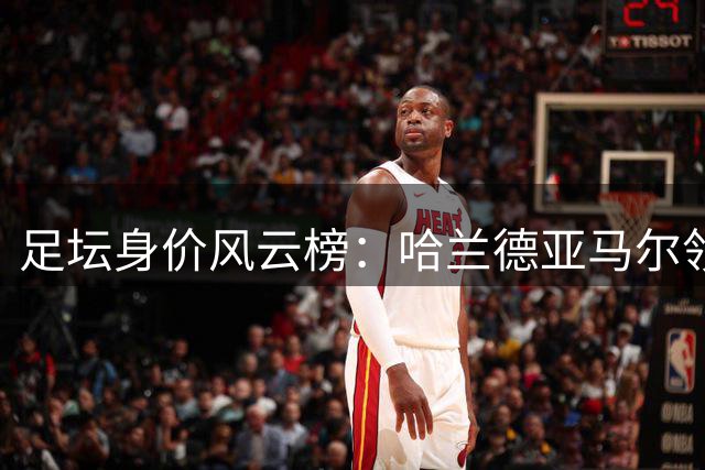 足坛身价风云榜：哈兰德亚马尔领跑，新世代崛起