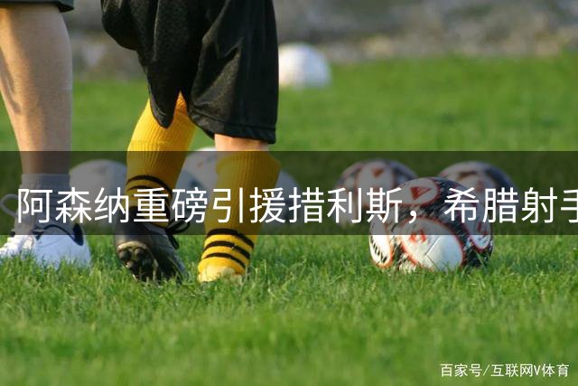 阿森纳重磅引援措利斯，希腊射手能否填补特罗萨德空缺？
