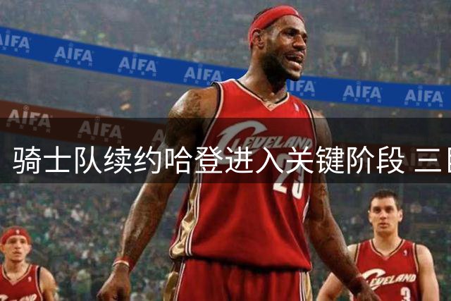 骑士队续约哈登进入关键阶段 三巨头架构暗藏争冠野心
