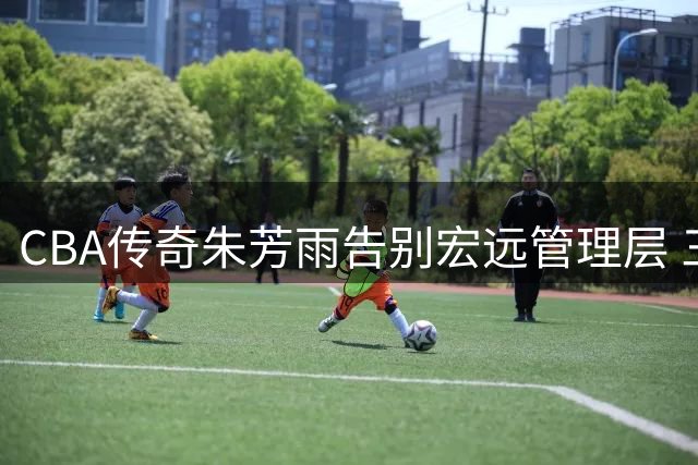CBA传奇朱芳雨告别宏远管理层 三连冠功勋卸任引篮球圈热议