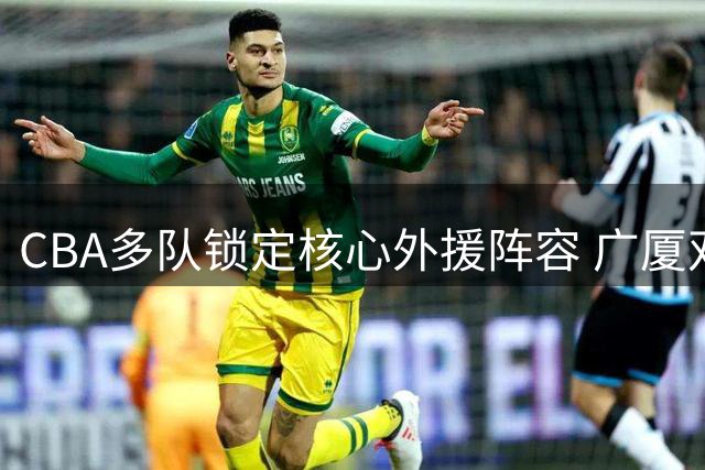 CBA多队锁定核心外援阵容 广厦双外援留队引关注