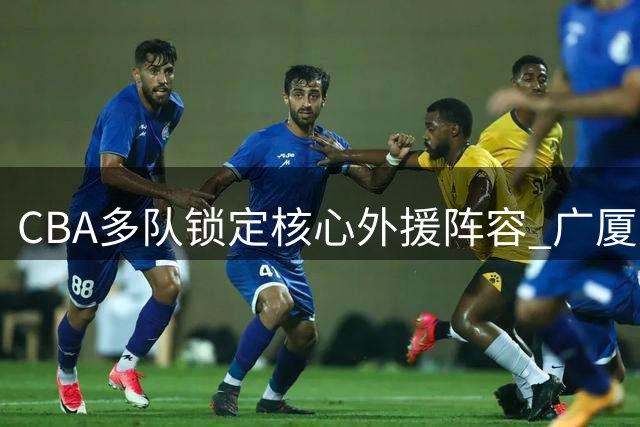 CBA多队锁定核心外援阵容 广厦双外援留队引关注