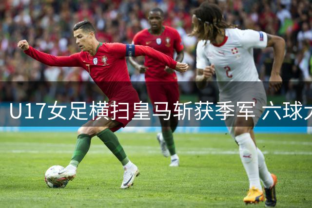 U17女足横扫皇马斩获季军 六球大胜展现统治力
